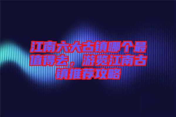 江南六大古鎮(zhèn)哪個最值得去，游覽江南古鎮(zhèn)推薦攻略