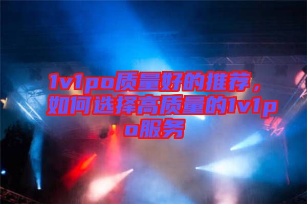 1v1po質(zhì)量好的推薦，如何選擇高質(zhì)量的1v1po服務(wù)