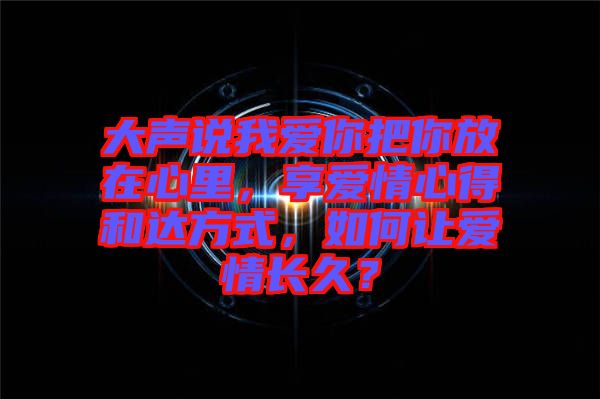 大聲說我愛你把你放在心里，享愛情心得和達(dá)方式，如何讓愛情長久？