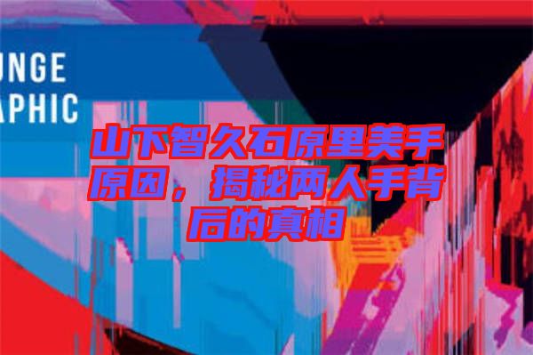山下智久石原里美手原因，揭秘兩人手背后的真相