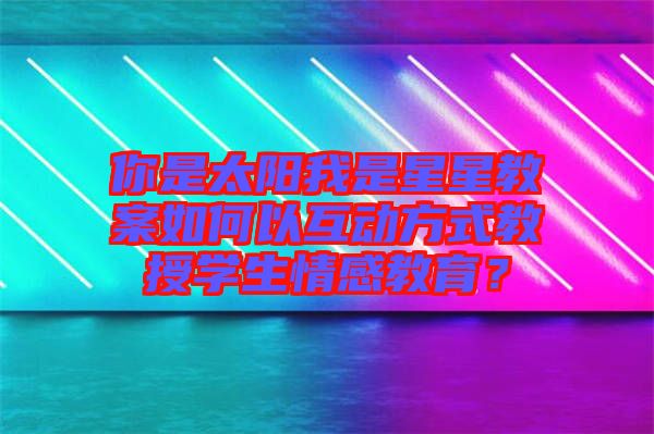 你是太陽我是星星教案如何以互動(dòng)方式教授學(xué)生情感教育？