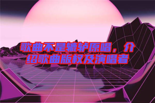 歌曲不是轆轤原唱，介紹歌曲版權(quán)及演唱者