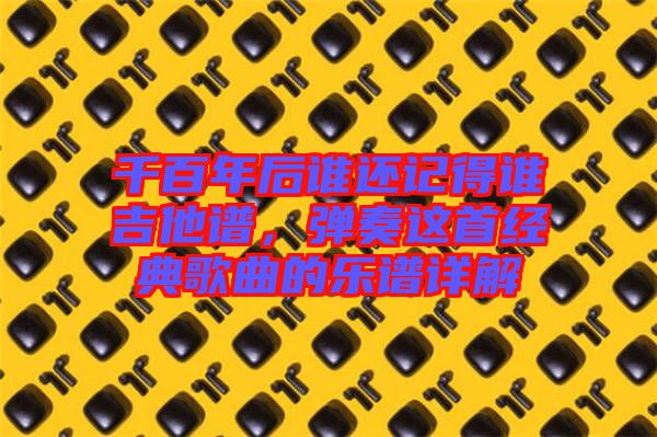 千百年后誰(shuí)還記得誰(shuí)吉他譜，彈奏這首經(jīng)典歌曲的樂譜詳解