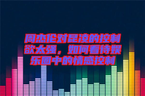 周杰倫對(duì)昆凌的控制欲太強(qiáng)，如何看待娛樂圈中的情感控制