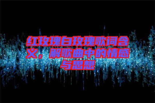 紅玫瑰白玫瑰歌詞含義，解歌曲中的情感與思想