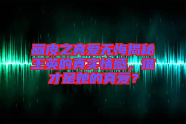 畫皮之真愛無悔揭秘王英的真實(shí)情感，誰才是她的真愛？