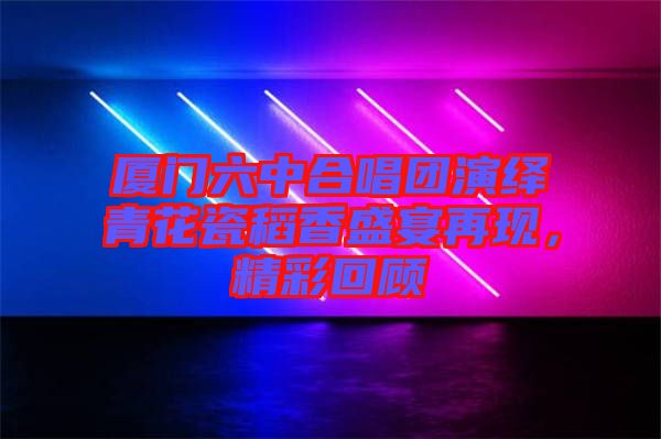 廈門(mén)六中合唱團(tuán)演繹青花瓷稻香盛宴再現(xiàn)，精彩回顧