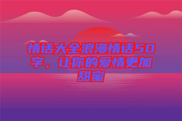 情話大全浪漫情話50字，讓你的愛情更加甜蜜