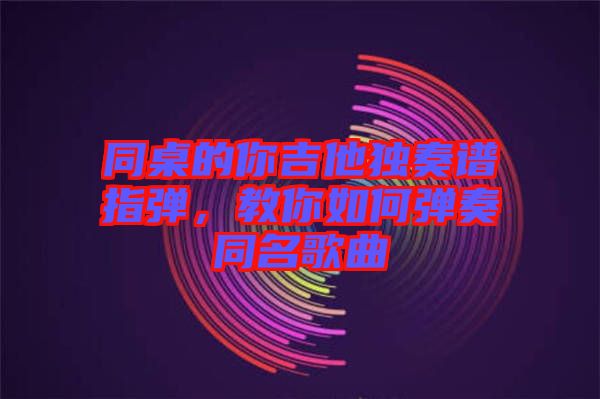 同桌的你吉他獨(dú)奏譜指彈，教你如何彈奏同名歌曲
