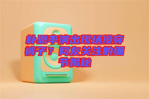 樸恩率演出現(xiàn)場沒穿褲子？網(wǎng)友關(guān)注的細(xì)節(jié)揭秘