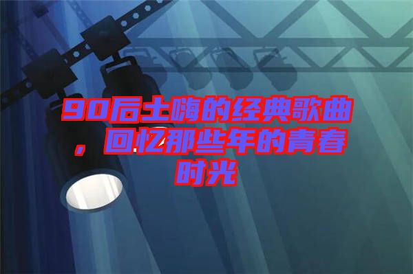 90后土嗨的經(jīng)典歌曲，回憶那些年的青春時(shí)光