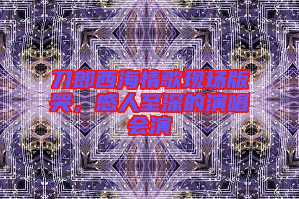 刀郎西海情歌現(xiàn)場(chǎng)版哭，感人至深的演唱會(huì)演