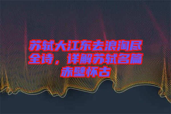 蘇軾大江東去浪淘盡全詩(shī)，詳解蘇軾名篇赤壁懷古