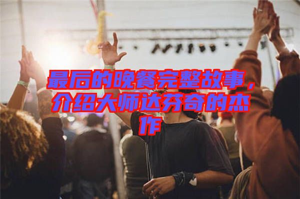 最后的晚餐完整故事，介紹大師達芬奇的杰作