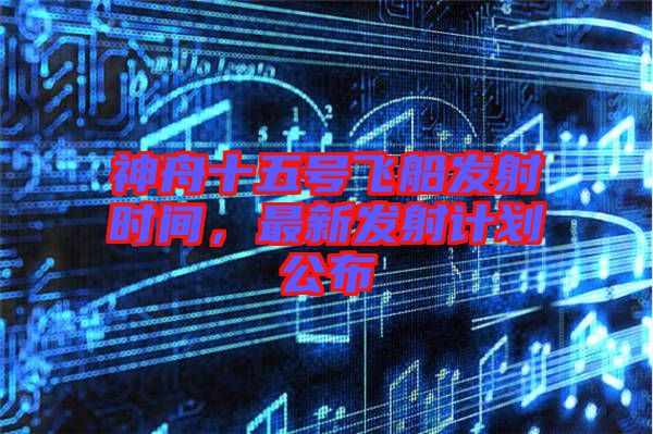 神舟十五號(hào)飛船發(fā)射時(shí)間，最新發(fā)射計(jì)劃公布