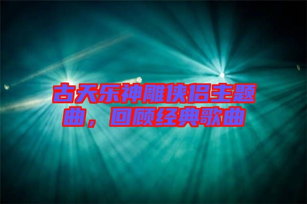 古天樂(lè)神雕俠侶主題曲，回顧經(jīng)典歌曲