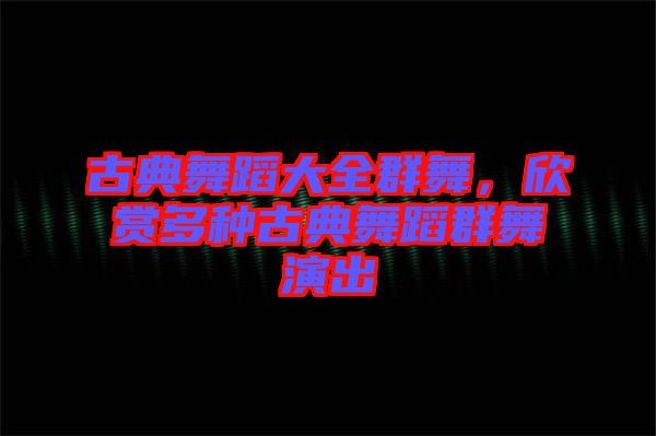 古典舞蹈大全群舞，欣賞多種古典舞蹈群舞演出
