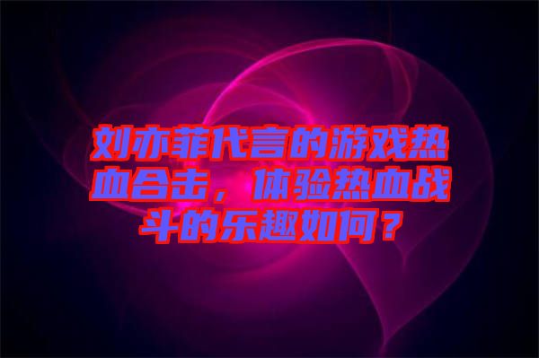劉亦菲代言的游戲熱血合擊，體驗(yàn)熱血戰(zhàn)斗的樂趣如何？