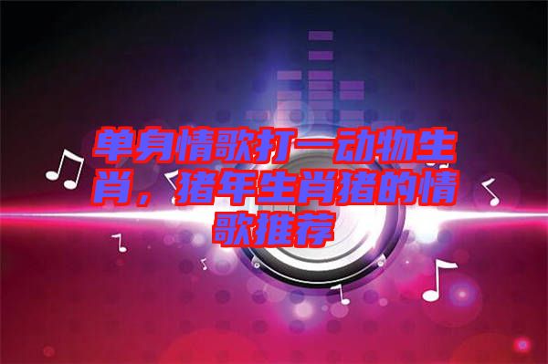 單身情歌打一動物生肖，豬年生肖豬的情歌推薦