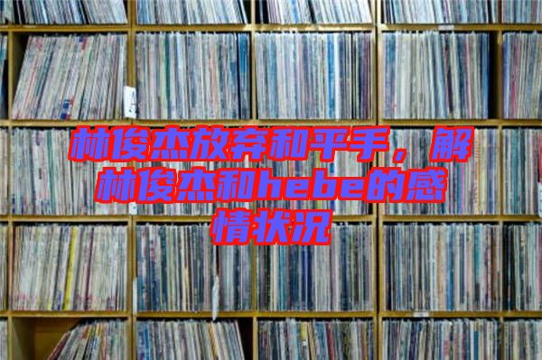 林俊杰放棄和平手，解林俊杰和hebe的感情狀況