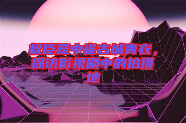 權(quán)臣籠中雀古城青衣，探訪影視劇中的拍攝地