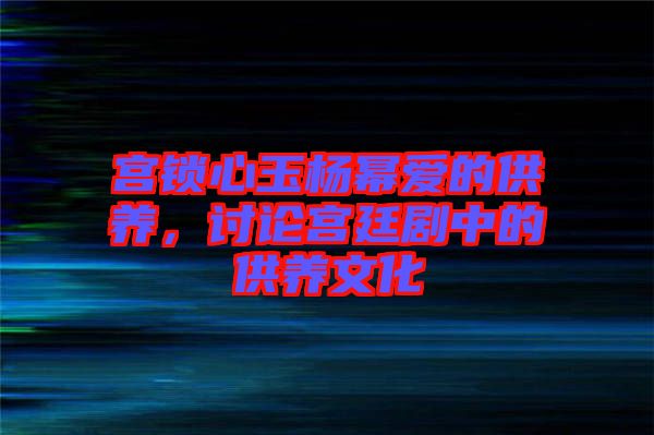 宮鎖心玉楊冪愛(ài)的供養(yǎng)，討論宮廷劇中的供養(yǎng)文化
