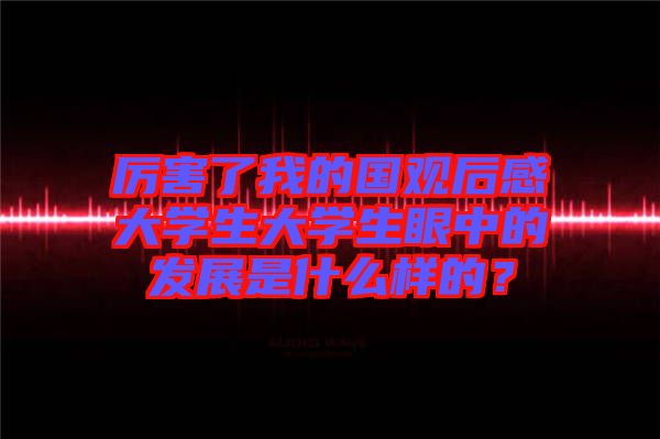 厲害了我的國(guó)觀后感大學(xué)生大學(xué)生眼中的發(fā)展是什么樣的？