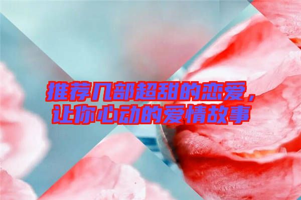 推薦幾部超甜的戀愛，讓你心動的愛情故事