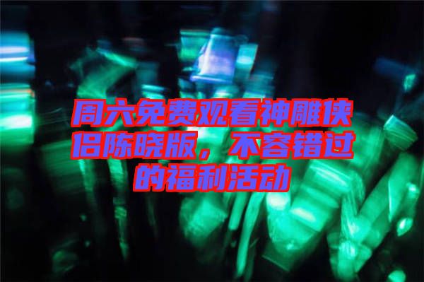 周六免費(fèi)觀看神雕俠侶陳曉版，不容錯(cuò)過的福利活動(dòng)