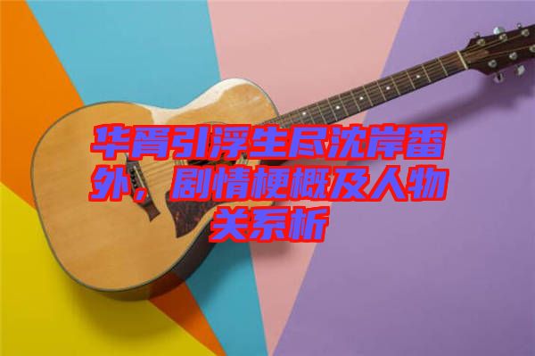 華胥引浮生盡沈岸番外，劇情梗概及人物關系析