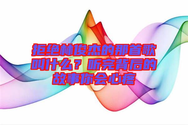 拒絕林俊杰的那首歌叫什么？聽完背后的故事你會(huì)心疼