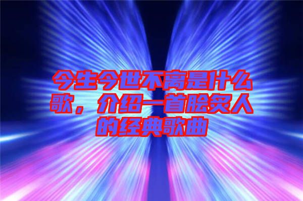 今生今世不離是什么歌，介紹一首膾炙人的經典歌曲