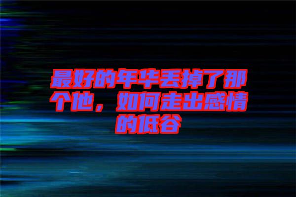 最好的年華丟掉了那個(gè)他，如何走出感情的低谷