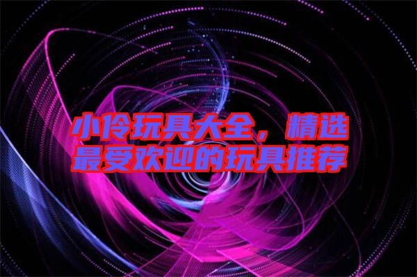 小伶玩具大全，精選最受歡迎的玩具推薦