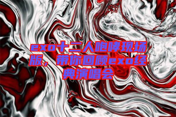 exo十二人咆哮現(xiàn)場版，帶你回顧exo經(jīng)典演唱會(huì)
