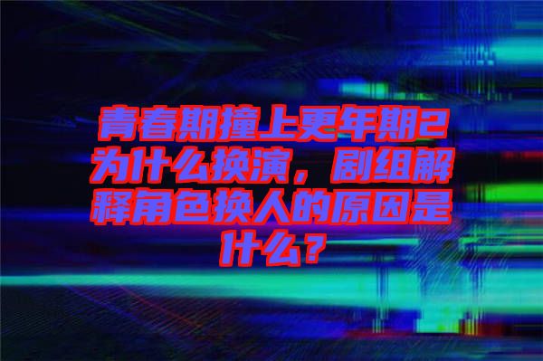 青春期撞上更年期2為什么換演，劇組解釋角色換人的原因是什么？