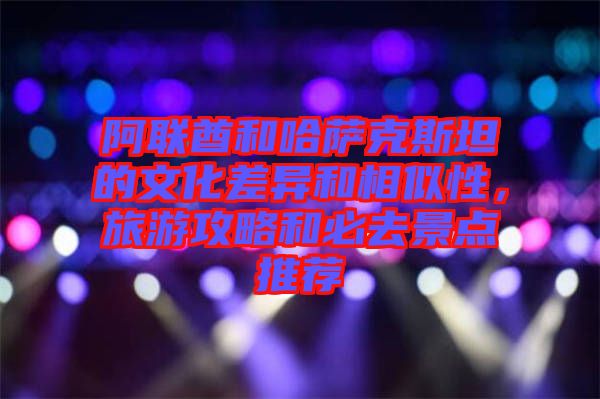 阿聯(lián)酋和哈薩克斯坦的文化差異和相似性，旅游攻略和必去景點推薦