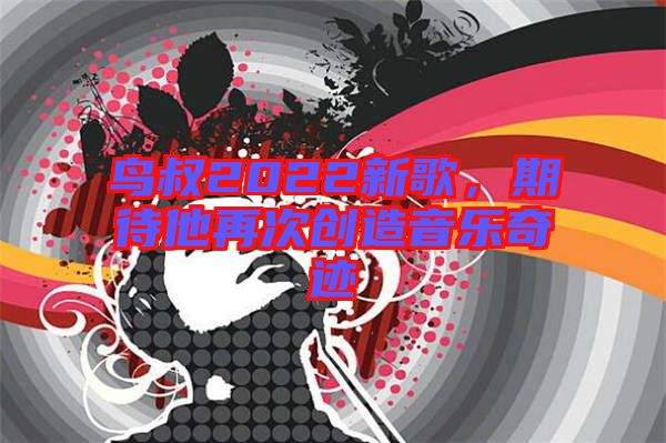 鳥叔2022新歌，期待他再次創(chuàng)造音樂奇跡