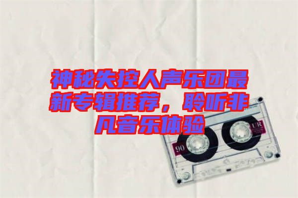 神秘失控人聲樂(lè)團(tuán)最新專輯推薦，聆聽(tīng)非凡音樂(lè)體驗(yàn)