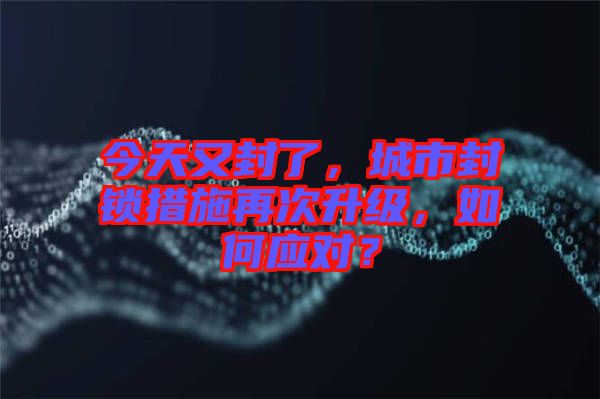今天又封了，城市封鎖措施再次升級，如何應(yīng)對？