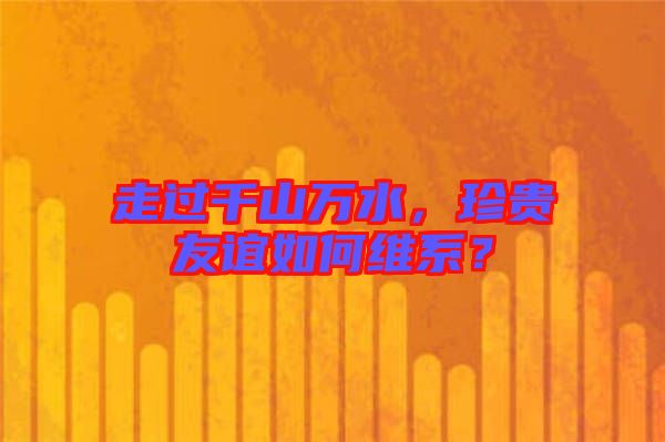 走過千山萬水，珍貴友誼如何維系？