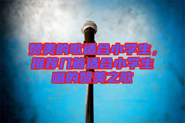 贊美的歌適合小學生，推薦幾首適合小學生唱的贊美之歌