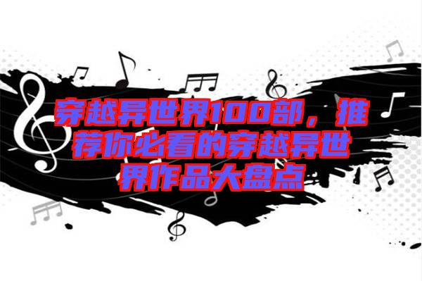 穿越異世界100部，推薦你必看的穿越異世界作品大盤點