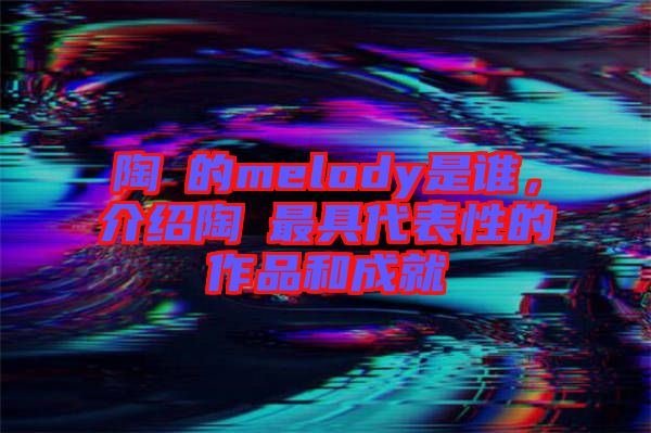 陶喆的melody是誰(shuí)，介紹陶喆最具代表性的作品和成就