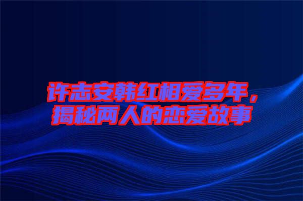 許志安韓紅相愛多年，揭秘兩人的戀愛故事