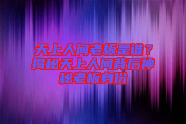 天上人間老板是誰？揭秘天上人間背后神秘老板身份