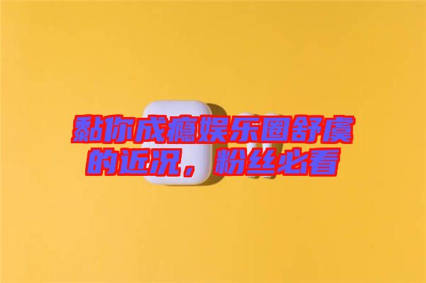 黏你成癮娛樂圈舒虞的近況，粉絲必看