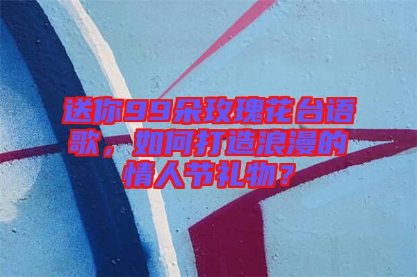 送你99朵玫瑰花臺(tái)語(yǔ)歌，如何打造浪漫的情人節(jié)禮物？