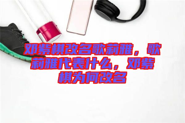 鄧紫棋改名歌莉雅，歌莉雅代表什么，鄧紫棋為何改名