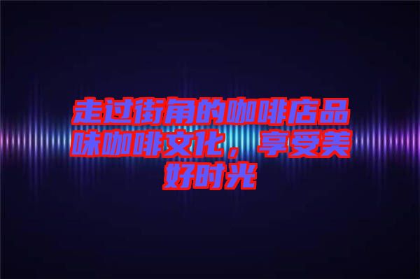 走過(guò)街角的咖啡店品味咖啡文化，享受美好時(shí)光